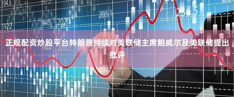 正规配资炒股平台特朗普持续对美联储主席鲍威尔及美联储提出批评