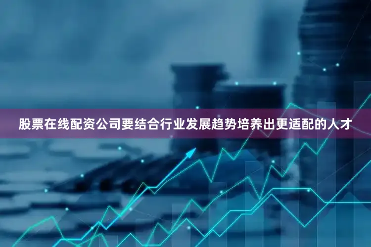 股票在线配资公司要结合行业发展趋势培养出更适配的人才