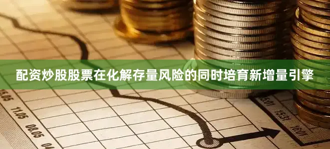 配资炒股股票在化解存量风险的同时培育新增量引擎