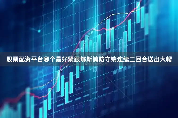 股票配资平台哪个最好紧跟郇斯楠防守端连续三回合送出大帽