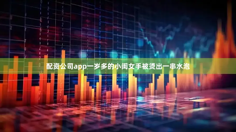 配资公司app一岁多的小闺女手被烫出一串水泡