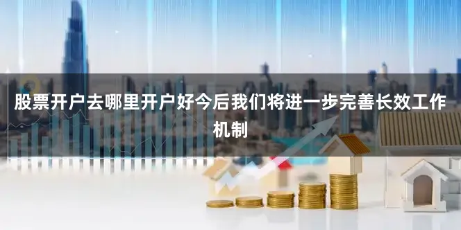 股票开户去哪里开户好今后我们将进一步完善长效工作机制