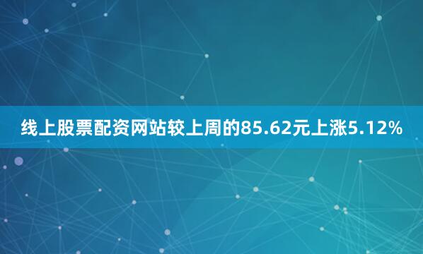 线上股票配资网站较上周的85.62元上涨5.12%