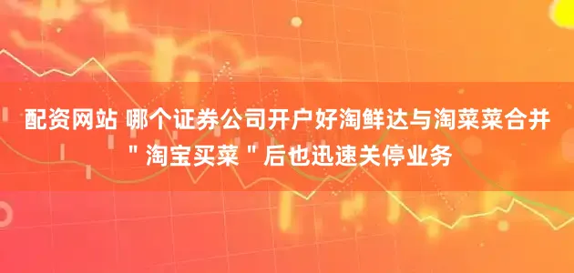 配资网站 哪个证券公司开户好淘鲜达与淘菜菜合并＂淘宝买菜＂后也迅速关停业务