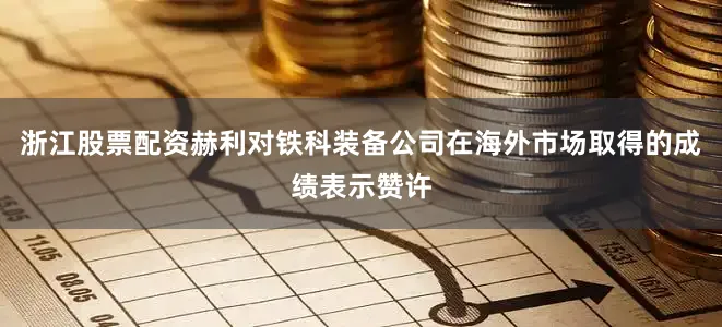 浙江股票配资 赫利对铁科装备公司在海外市场取得的成绩表示赞许