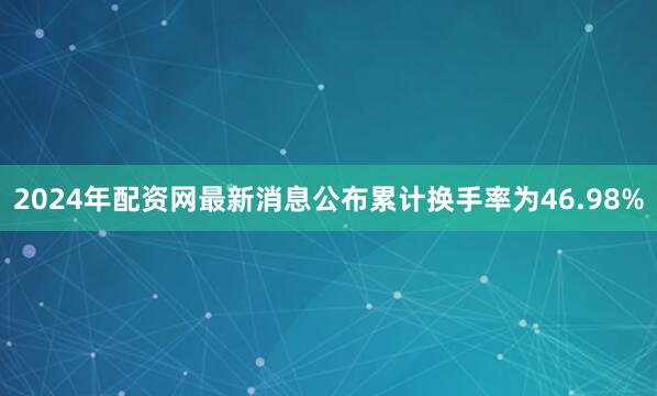 2024年配资网最新消息公布累计换手率为46.98%