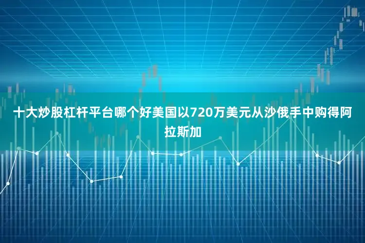 十大炒股杠杆平台哪个好美国以720万美元从沙俄手中购得阿拉斯加