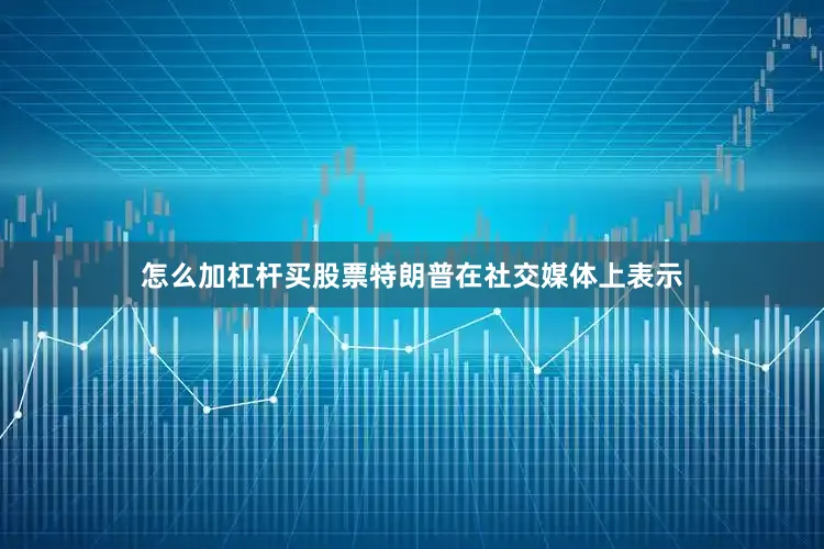 怎么加杠杆买股票特朗普在社交媒体上表示