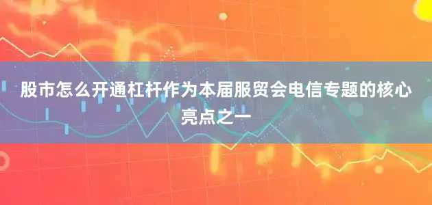 股市怎么开通杠杆 作为本届服贸会电信专题的核心亮点之一