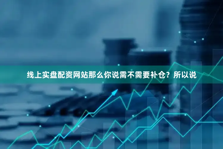 线上实盘配资网站那么你说需不需要补仓？所以说