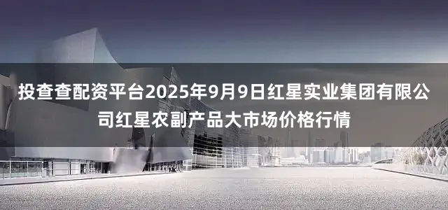 投查查配资平台2025年9月9日红星实业集团有限公司红星农副产品大市场价格行情