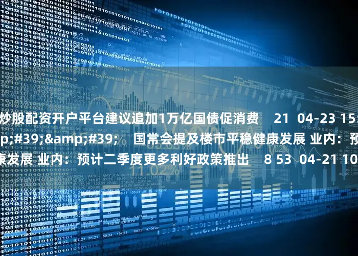 炒股配资开户平台建议追加1万亿国债促消费    21  04-23 15:09     01&#39;45&#39;&#39;    国常会提及楼市平稳健康发展 业内：预计二季度更多利好政策推出    8 53  04-21 10:43     一财最热    点击关闭