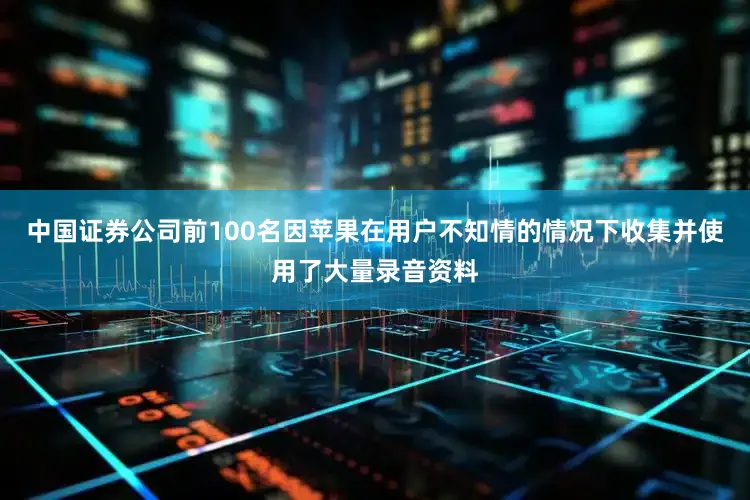 中国证券公司前100名因苹果在用户不知情的情况下收集并使用了大量录音资料